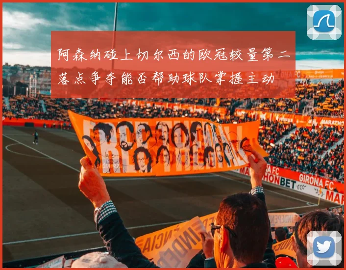 阿森纳碰上切尔西的欧冠较量第二落点争夺能否帮助球队掌握主动