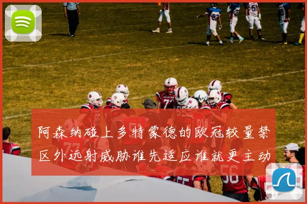 阿森纳碰上多特蒙德的欧冠较量禁区外远射威胁谁先适应谁就更主动