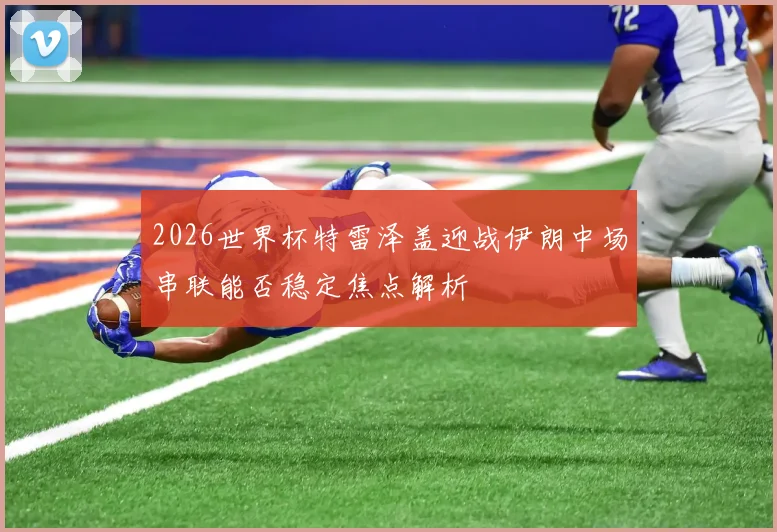 2026世界杯特雷泽盖迎战伊朗中场串联能否稳定焦点解析