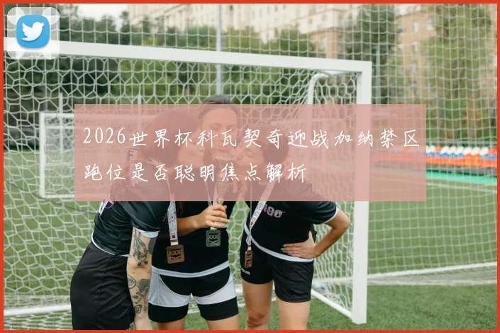 2026世界杯科瓦契奇迎战加纳禁区跑位是否聪明焦点解析