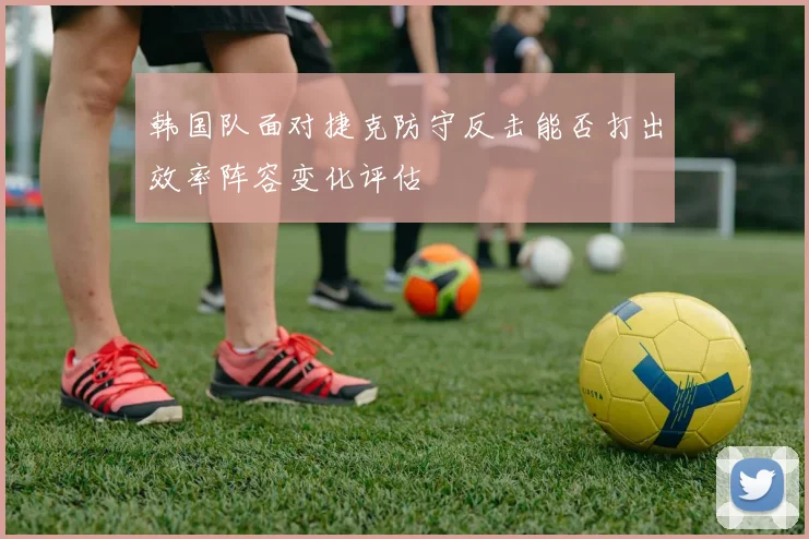 韩国队面对捷克防守反击能否打出效率阵容变化评估