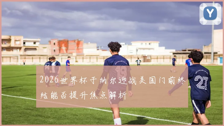 2026世界杯于纳尔迎战美国门前终结能否提升焦点解析