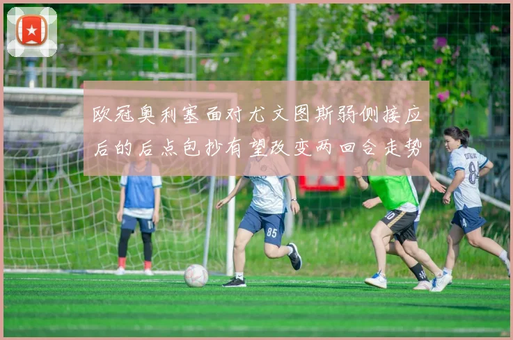 欧冠奥利塞面对尤文图斯弱侧接应后的后点包抄有望改变两回合走势