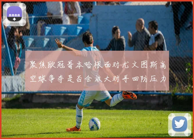 聚焦欧冠哥本哈根面对尤文图斯高空球争夺是否会放大对手回防压力