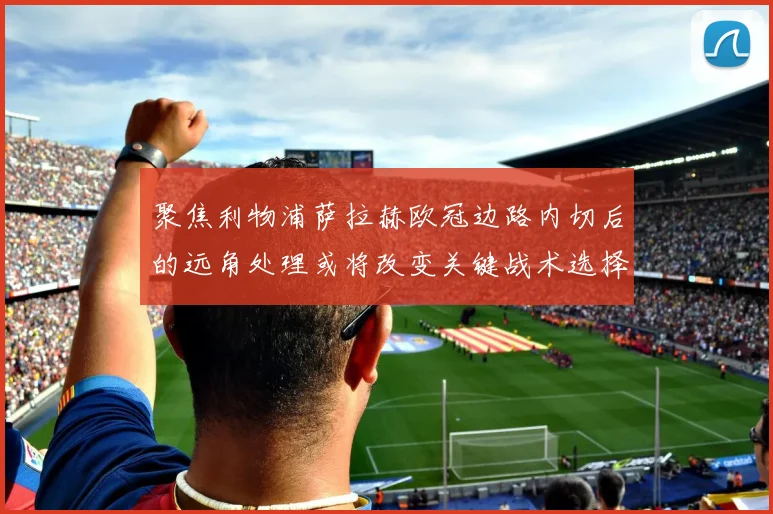 聚焦利物浦萨拉赫欧冠边路内切后的远角处理或将改变关键战术选择