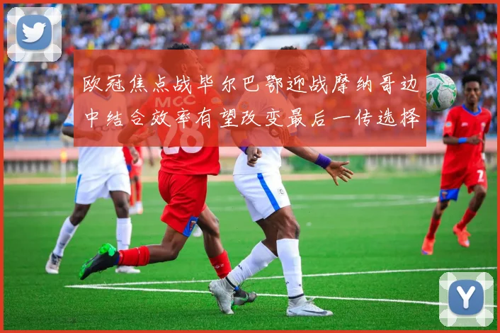 欧冠焦点战毕尔巴鄂迎战摩纳哥边中结合效率有望改变最后一传选择