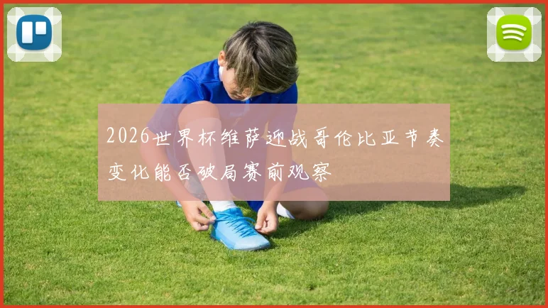 2026世界杯维萨迎战哥伦比亚节奏变化能否破局赛前观察