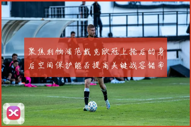 聚焦利物浦范戴克欧冠上抢后的身后空间保护能否提高关键战容错率