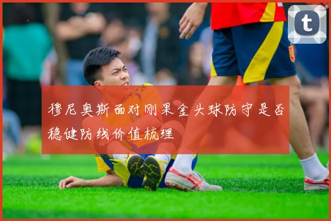 穆尼奥斯面对刚果金头球防守是否稳健防线价值梳理