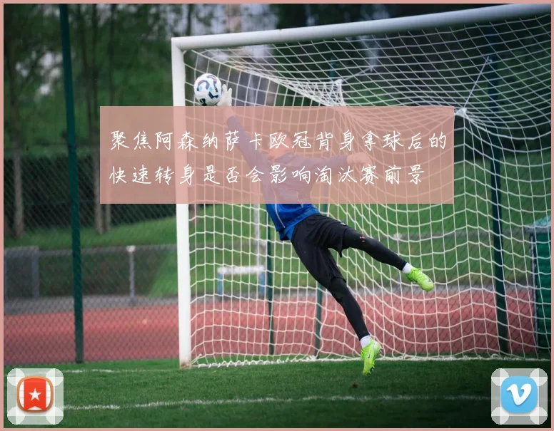 聚焦阿森纳萨卡欧冠背身拿球后的快速转身是否会影响淘汰赛前景
