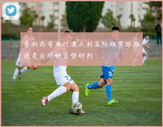 普利西奇面对澳大利亚防线带球推进是否顺畅走势研判